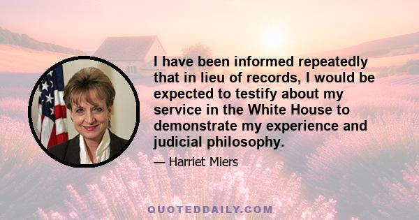 I have been informed repeatedly that in lieu of records, I would be expected to testify about my service in the White House to demonstrate my experience and judicial philosophy.