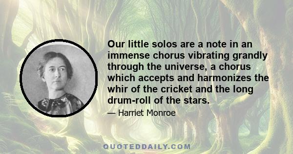 Our little solos are a note in an immense chorus vibrating grandly through the universe, a chorus which accepts and harmonizes the whir of the cricket and the long drum-roll of the stars.