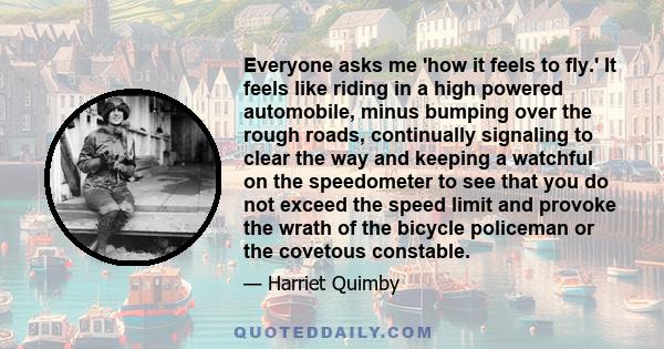 Everyone asks me 'how it feels to fly.' It feels like riding in a high powered automobile, minus bumping over the rough roads, continually signaling to clear the way and keeping a watchful on the speedometer to see that 