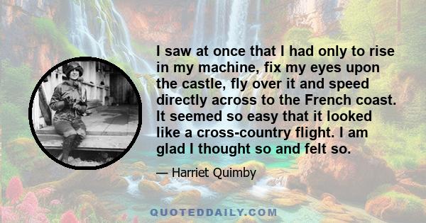 I saw at once that I had only to rise in my machine, fix my eyes upon the castle, fly over it and speed directly across to the French coast. It seemed so easy that it looked like a cross-country flight. I am glad I