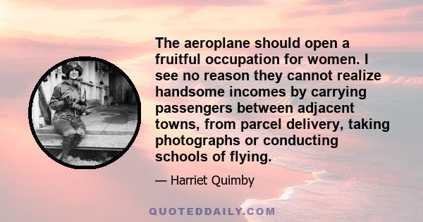 The aeroplane should open a fruitful occupation for women. I see no reason they cannot realize handsome incomes by carrying passengers between adjacent towns, from parcel delivery, taking photographs or conducting