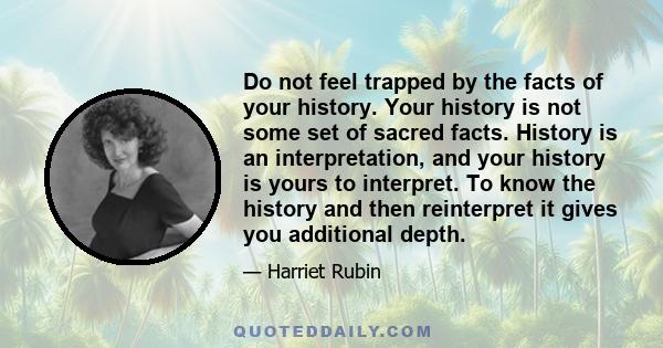 Do not feel trapped by the facts of your history. Your history is not some set of sacred facts. History is an interpretation, and your history is yours to interpret. To know the history and then reinterpret it gives you 