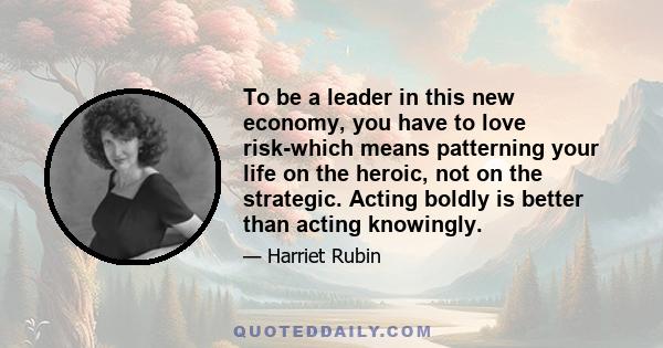 To be a leader in this new economy, you have to love risk-which means patterning your life on the heroic, not on the strategic. Acting boldly is better than acting knowingly.