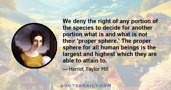 We deny the right of any portion of the species to decide for another portion what is and what is not their 'proper sphere.' The proper sphere for all human beings is the largest and highest which they are able to