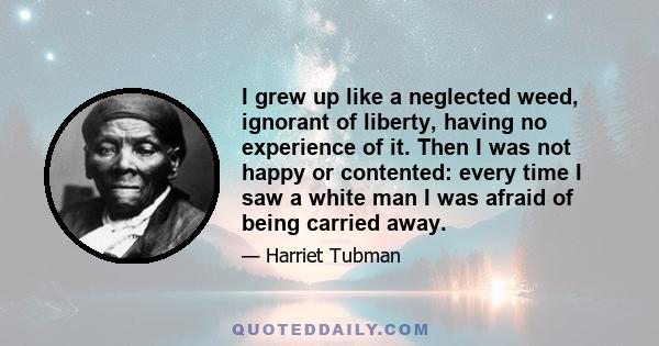 I grew up like a neglected weed, ignorant of liberty, having no experience of it. Then I was not happy or contented: every time I saw a white man I was afraid of being carried away.