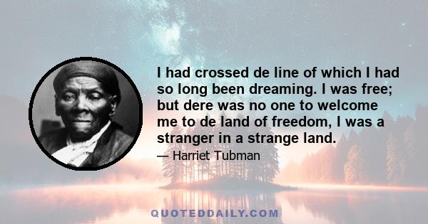 I had crossed de line of which I had so long been dreaming. I was free; but dere was no one to welcome me to de land of freedom, I was a stranger in a strange land.