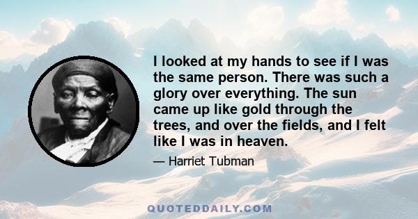 I looked at my hands to see if I was the same person. There was such a glory over everything. The sun came up like gold through the trees, and over the fields, and I felt like I was in heaven.