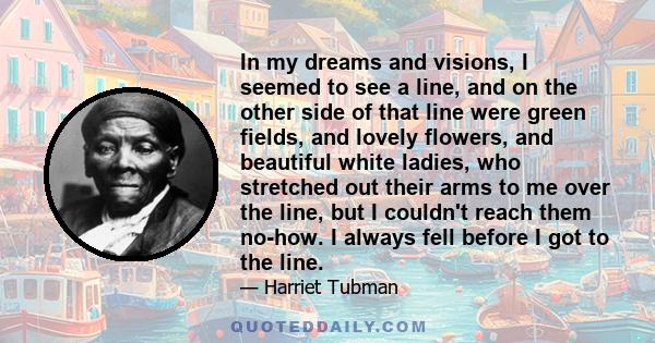 In my dreams and visions, I seemed to see a line, and on the other side of that line were green fields, and lovely flowers, and beautiful white ladies, who stretched out their arms to me over the line, but I couldn't