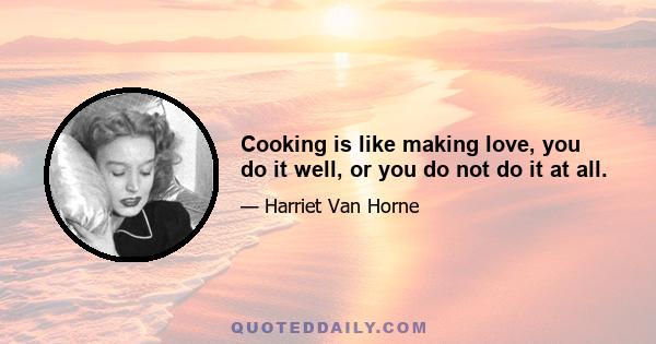 Cooking is like making love, you do it well, or you do not do it at all.