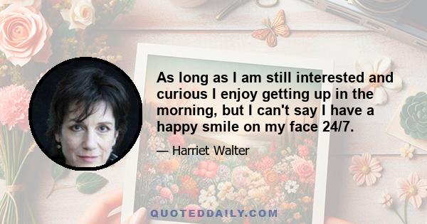 As long as I am still interested and curious I enjoy getting up in the morning, but I can't say I have a happy smile on my face 24/7.