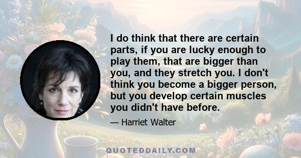 I do think that there are certain parts, if you are lucky enough to play them, that are bigger than you, and they stretch you. I don't think you become a bigger person, but you develop certain muscles you didn't have