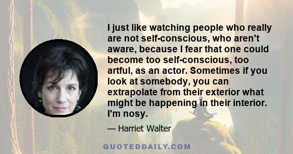 I just like watching people who really are not self-conscious, who aren't aware, because I fear that one could become too self-conscious, too artful, as an actor. Sometimes if you look at somebody, you can extrapolate