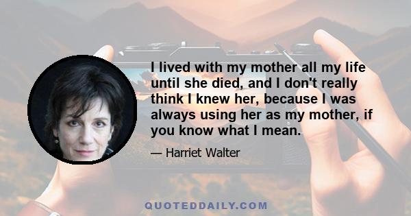 I lived with my mother all my life until she died, and I don't really think I knew her, because I was always using her as my mother, if you know what I mean.