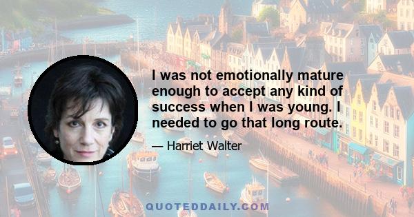 I was not emotionally mature enough to accept any kind of success when I was young. I needed to go that long route.