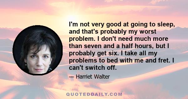 I'm not very good at going to sleep, and that's probably my worst problem. I don't need much more than seven and a half hours, but I probably get six. I take all my problems to bed with me and fret. I can't switch off.