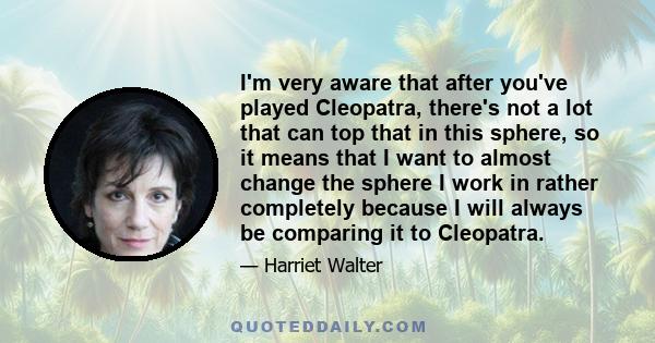 I'm very aware that after you've played Cleopatra, there's not a lot that can top that in this sphere, so it means that I want to almost change the sphere I work in rather completely because I will always be comparing