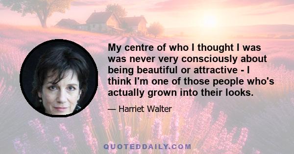 My centre of who I thought I was was never very consciously about being beautiful or attractive - I think I'm one of those people who's actually grown into their looks.