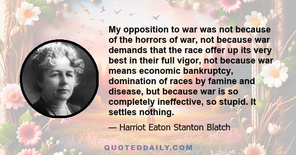 My opposition to war was not because of the horrors of war, not because war demands that the race offer up its very best in their full vigor, not because war means economic bankruptcy, domination of races by famine and