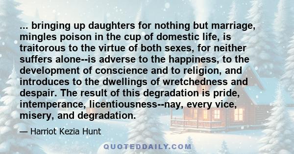 ... bringing up daughters for nothing but marriage, mingles poison in the cup of domestic life, is traitorous to the virtue of both sexes, for neither suffers alone--is adverse to the happiness, to the development of