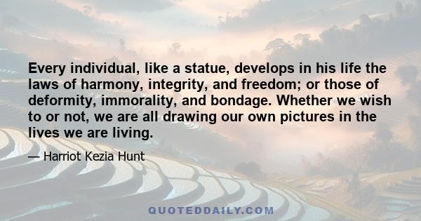 Every individual, like a statue, develops in his life the laws of harmony, integrity, and freedom; or those of deformity, immorality, and bondage. Whether we wish to or not, we are all drawing our own pictures in the