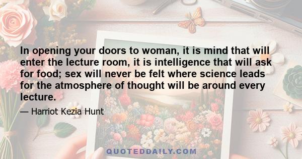 In opening your doors to woman, it is mind that will enter the lecture room, it is intelligence that will ask for food; sex will never be felt where science leads for the atmosphere of thought will be around every