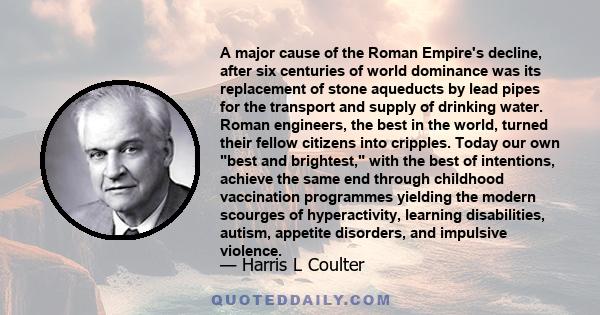 A major cause of the Roman Empire's decline, after six centuries of world dominance was its replacement of stone aqueducts by lead pipes for the transport and supply of drinking water. Roman engineers, the best in the