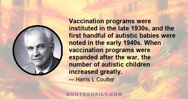 Vaccination programs were instituted in the late 1930s, and the first handful of autistic babies were noted in the early 1940s. When vaccination programs were expanded after the war, the number of autistic children