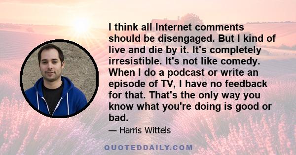 I think all Internet comments should be disengaged. But I kind of live and die by it. It's completely irresistible. It's not like comedy. When I do a podcast or write an episode of TV, I have no feedback for that.