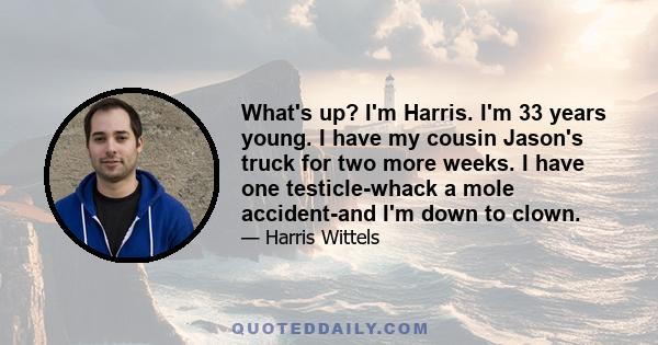 What's up? I'm Harris. I'm 33 years young. I have my cousin Jason's truck for two more weeks. I have one testicle-whack a mole accident-and I'm down to clown.