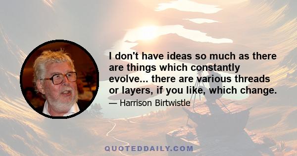 I don't have ideas so much as there are things which constantly evolve... there are various threads or layers, if you like, which change.