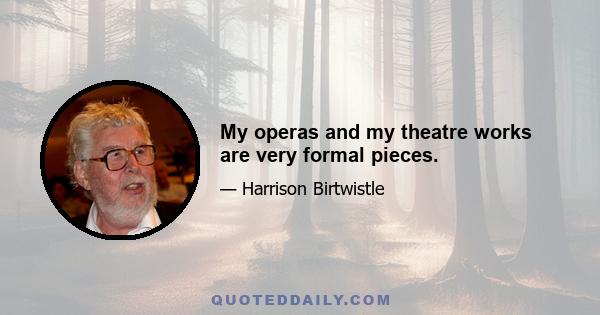 My operas and my theatre works are very formal pieces.