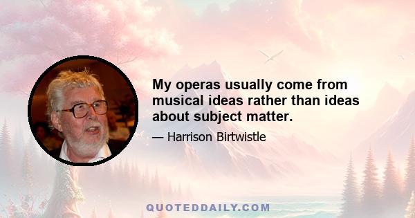 My operas usually come from musical ideas rather than ideas about subject matter.