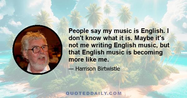 People say my music is English. I don't know what it is. Maybe it's not me writing English music, but that English music is becoming more like me.