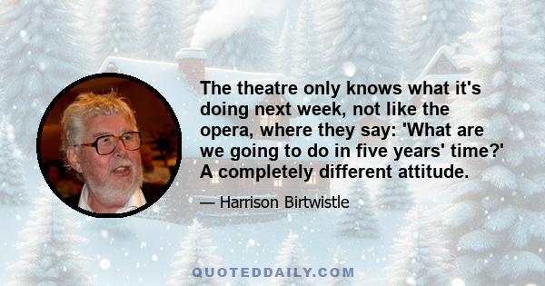 The theatre only knows what it's doing next week, not like the opera, where they say: 'What are we going to do in five years' time?' A completely different attitude.