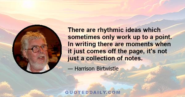 There are rhythmic ideas which sometimes only work up to a point. In writing there are moments when it just comes off the page, it's not just a collection of notes.