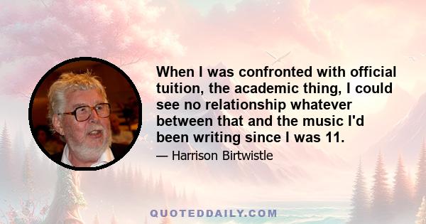 When I was confronted with official tuition, the academic thing, I could see no relationship whatever between that and the music I'd been writing since I was 11.