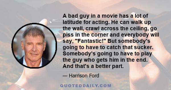 A bad guy in a movie has a lot of latitude for acting. He can walk up the wall, crawl across the ceiling, go piss in the corner and everybody will say, Fantastic! But somebody's going to have to catch that sucker.