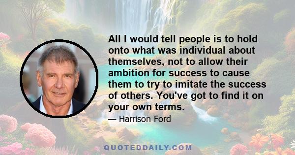 All I would tell people is to hold onto what was individual about themselves, not to allow their ambition for success to cause them to try to imitate the success of others. You've got to find it on your own terms.