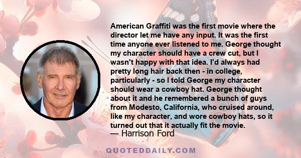 American Graffiti was the first movie where the director let me have any input. It was the first time anyone ever listened to me. George thought my character should have a crew cut, but I wasn't happy with that idea.