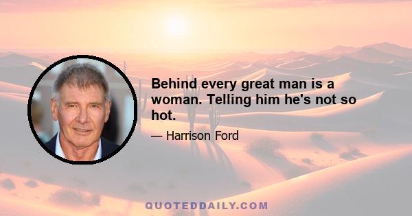 Behind every great man is a woman. Telling him he's not so hot.