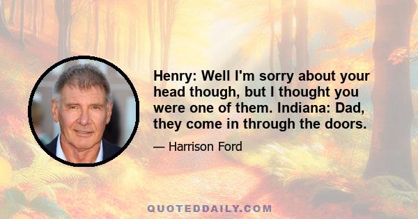 Henry: Well I'm sorry about your head though, but I thought you were one of them. Indiana: Dad, they come in through the doors.