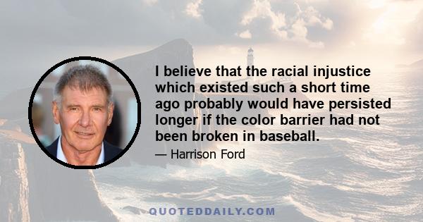 I believe that the racial injustice which existed such a short time ago probably would have persisted longer if the color barrier had not been broken in baseball.