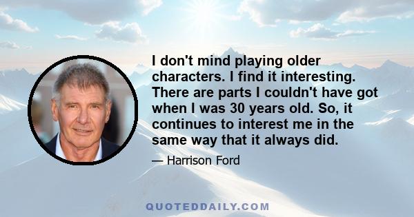 I don't mind playing older characters. I find it interesting. There are parts I couldn't have got when I was 30 years old. So, it continues to interest me in the same way that it always did.