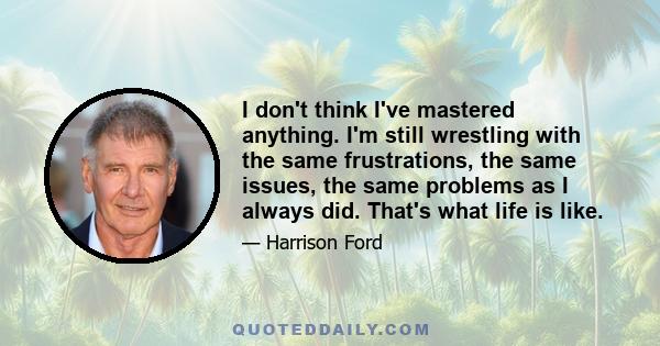 I don't think I've mastered anything. I'm still wrestling with the same frustrations, the same issues, the same problems as I always did. That's what life is like.