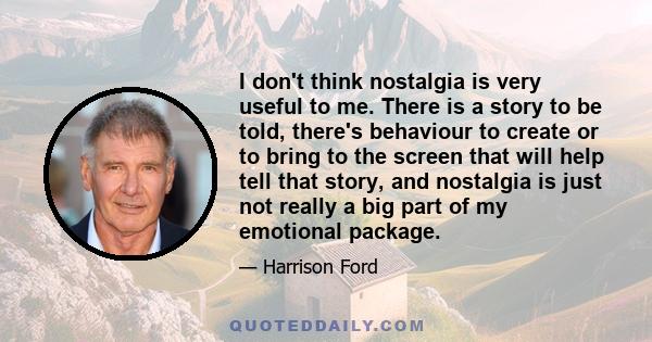 I don't think nostalgia is very useful to me. There is a story to be told, there's behaviour to create or to bring to the screen that will help tell that story, and nostalgia is just not really a big part of my