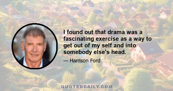 I found out that drama was a fascinating exercise as a way to get out of my self and into somebody else's head.