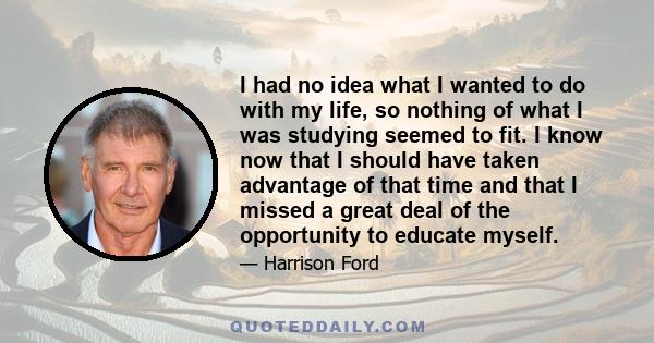 I had no idea what I wanted to do with my life, so nothing of what I was studying seemed to fit. I know now that I should have taken advantage of that time and that I missed a great deal of the opportunity to educate