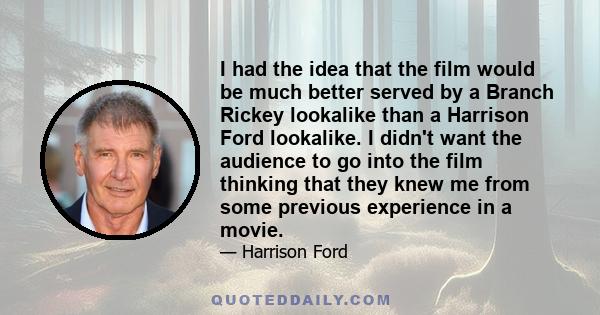 I had the idea that the film would be much better served by a Branch Rickey lookalike than a Harrison Ford lookalike. I didn't want the audience to go into the film thinking that they knew me from some previous