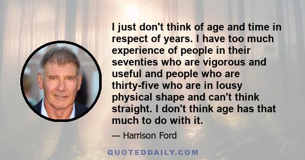 I just don't think of age and time in respect of years. I have too much experience of people in their seventies who are vigorous and useful and people who are thirty-five who are in lousy physical shape and can't think