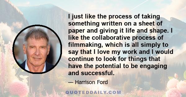 I just like the process of taking something written on a sheet of paper and giving it life and shape. I like the collaborative process of filmmaking, which is all simply to say that I love my work and I would continue